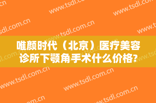 唯颜时代（北京）医疗美容诊所下颚角手术什么价格?贵不贵?