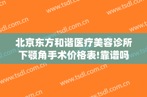 北京东方和谐医疗美容诊所下颚角手术价格表!靠谱吗?(北京东方和谐医疗美容诊所有限公司)