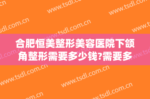 合肥恒美整形美容医院下颌角整形需要多少钱?需要多久恢复?(合肥恒美整形医院在哪里)