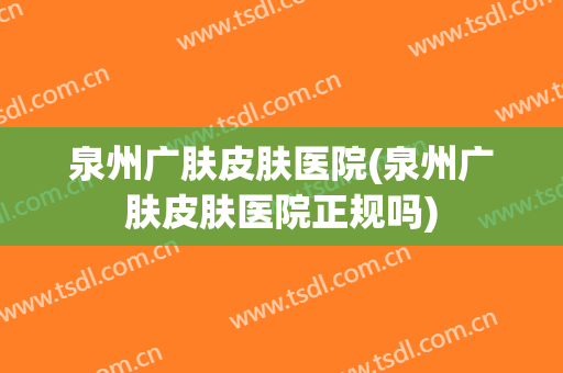 泉州广肤皮肤医院(泉州广肤皮肤医院正规吗)