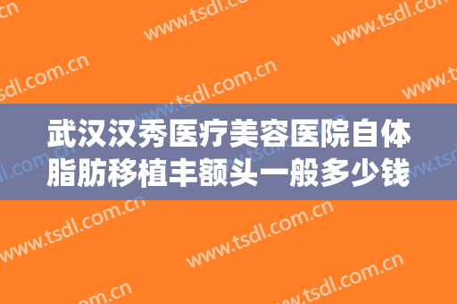 武汉汉秀医疗美容医院自体脂肪移植丰额头一般多少钱?可靠吗?(武汉自体脂肪隆胸哪家医院)