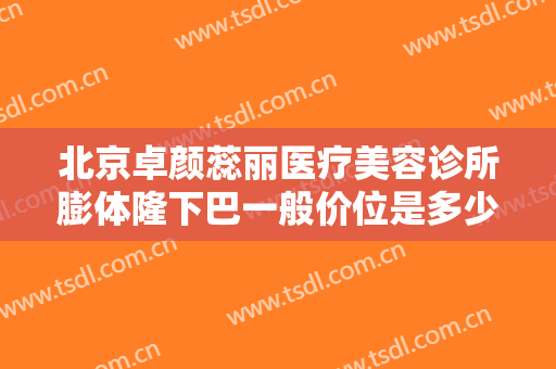 北京卓颜蕊丽医疗美容诊所膨体隆下巴一般价位是多少?可靠吗?