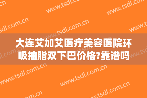大连艾加艾医疗美容医院环吸抽脂双下巴价格?靠谱吗?(大连面部吸脂哪家医院最好)