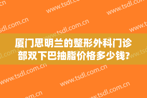 厦门思明兰的整形外科门诊部双下巴抽脂价格多少钱?可靠吗?(三甲医院双下巴抽脂多少钱)