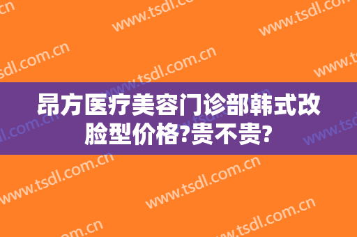 昂方医疗美容门诊部韩式改脸型价格?贵不贵?