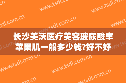 长沙美沃医疗美容玻尿酸丰苹果肌一般多少钱?好不好?(长沙美沃医疗美容医院)
