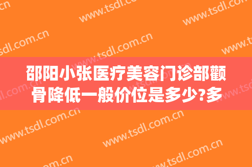 邵阳小张医疗美容门诊部颧骨降低一般价位是多少?多长时间恢复?(邵阳整形美容医院费用)