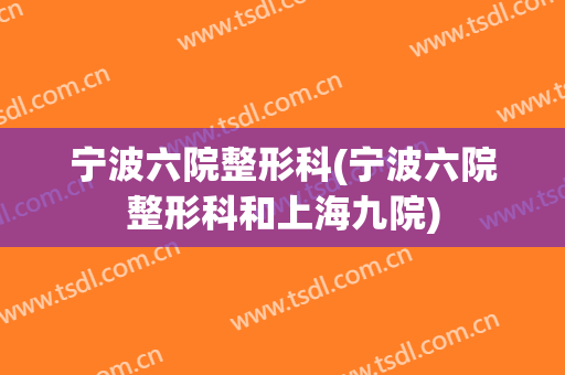 宁波六院整形科(宁波六院整形科和上海九院)