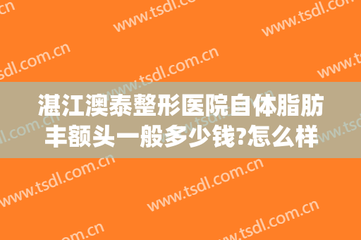 湛江澳泰整形医院自体脂肪丰额头一般多少钱?怎么样?(湛江澳泰整形医院电话)