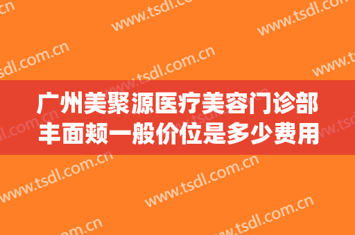 广州美聚源医疗美容门诊部丰面颊一般价位是多少费用?效果怎么样?(广州聚美医疗整形医院)