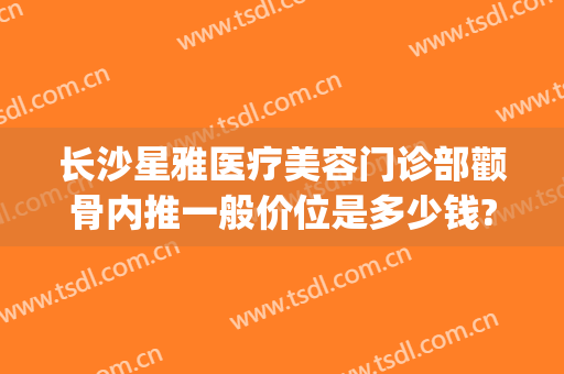 长沙星雅医疗美容门诊部颧骨内推一般价位是多少钱?多长时间恢复?(长沙星雅医疗整形美容医院)