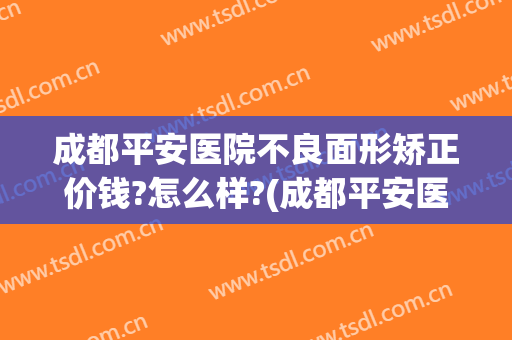 成都平安医院不良面形矫正价钱?怎么样?(成都平安医院整形科)