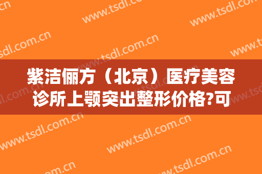 紫洁俪方（北京）医疗美容诊所上颚突出整形价格?可靠吗?(北京紫洁(俪方)医疗美容怎么样)