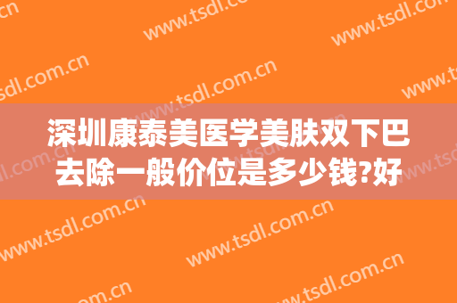 深圳康泰美医学美肤双下巴去除一般价位是多少钱?好不好?(祛双下巴多少钱)