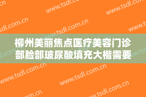柳州美丽焦点医疗美容门诊部脸部玻尿酸填充大楷需要多少费用?多长时间恢复?