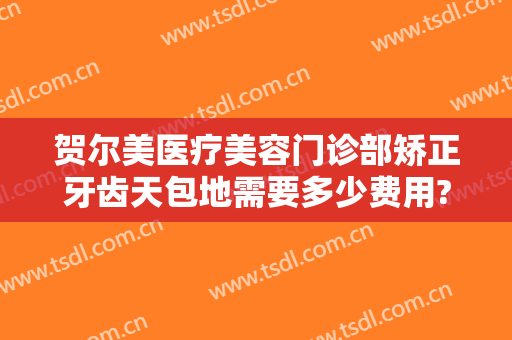贺尔美医疗美容门诊部矫正牙齿天包地需要多少费用?可靠吗?