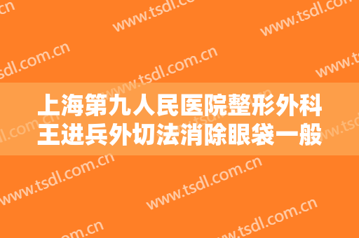 上海第九人民医院整形外科王进兵外切法消除眼袋一般价位是多少费用?多长时间恢复?