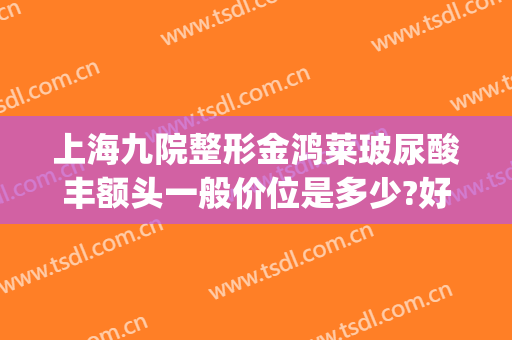 上海九院整形金鸿莱玻尿酸丰额头一般价位是多少?好不好?(格莱美整形丰额头价格)