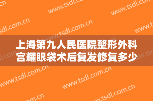 上海第九人民医院整形外科宫耀眼袋术后复发修复多少钱?效果怎么样?