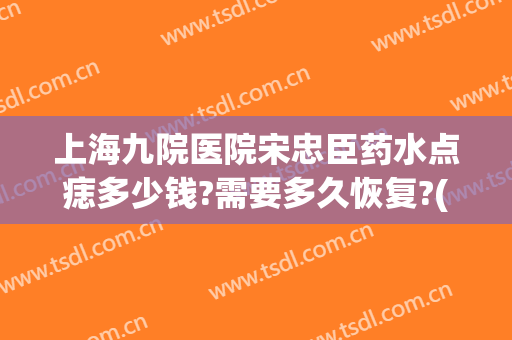 上海九院医院宋忠臣药水点痣多少钱?需要多久恢复?(上海九院点痣价格表)