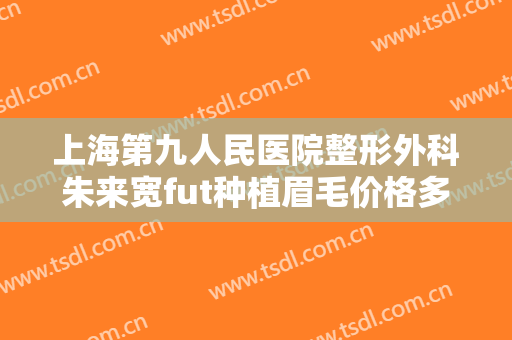 上海第九人民医院整形外科朱来宽fut种植眉毛价格多少钱?可靠吗?