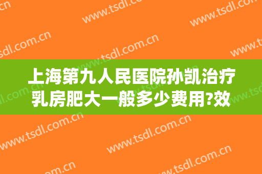 上海第九人民医院孙凯治疗乳房肥大一般多少费用?效果怎么样?(上海市第九人民医院乳腺外科)