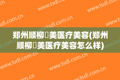郑州顺柳姮美医疗美容(郑州顺柳姮美医疗美容怎么样)