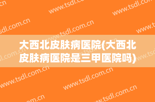 大西北皮肤病医院(大西北皮肤病医院是三甲医院吗)