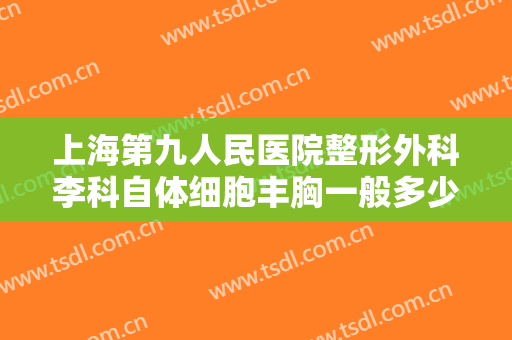 上海第九人民医院整形外科李科自体细胞丰胸一般多少费用?效果怎么样?