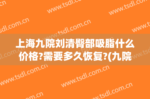 上海九院刘清臀部吸脂什么价格?需要多久恢复?(九院吸脂多少钱)