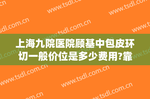 上海九院医院顾基中包皮环切一般价位是多少费用?靠谱吗?(上海九院割包皮价格)