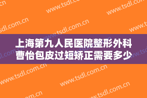上海第九人民医院整形外科曹怡包皮过短矫正需要多少费用?好不好?