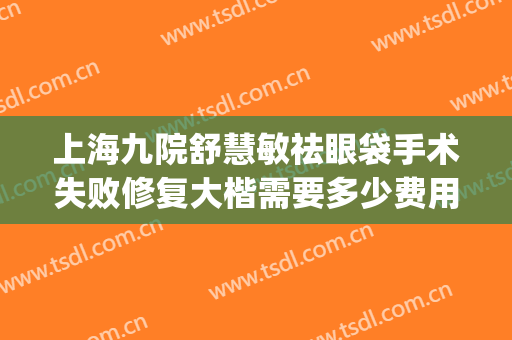 上海九院舒慧敏祛眼袋手术失败修复大楷需要多少费用?有哪些优势?(上海九院做去眼袋手术最好的主任医生)