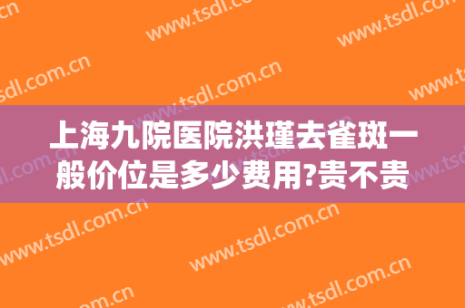 上海九院医院洪瑾去雀斑一般价位是多少费用?贵不贵?(上海九院祛雀斑怎么样)