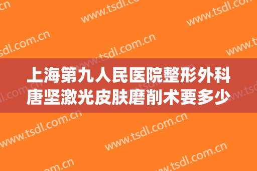 上海第九人民医院整形外科唐坚激光皮肤磨削术要多少钱?靠谱吗?(上海九院整形磨骨专家)