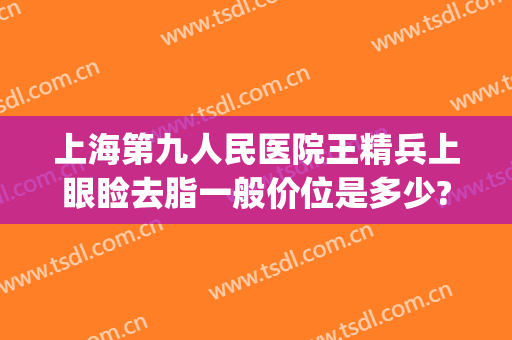 上海第九人民医院王精兵上眼睑去脂一般价位是多少?好不好?(上海第九人民医院抽脂专家)