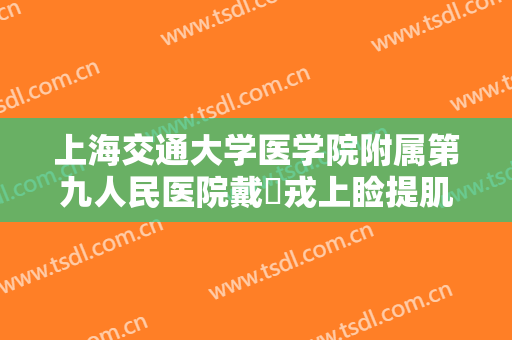 上海交通大学医学院附属第九人民医院戴尅戎上睑提肌缩短上睑下垂矫正术什么价格?可靠吗?