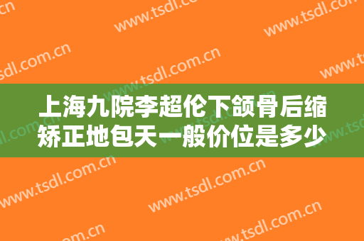 上海九院李超伦下颌骨后缩矫正地包天一般价位是多少钱?效果怎么样?