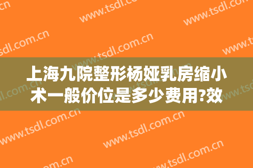 上海九院整形杨娅乳房缩小术一般价位是多少费用?效果怎么样?(第九人民医院乳房整形专家)