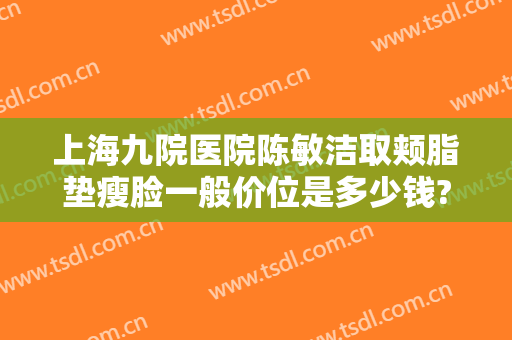 上海九院医院陈敏洁取颊脂垫瘦脸一般价位是多少钱?效果怎么样?