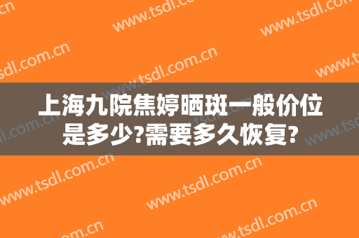 上海九院焦婷晒斑一般价位是多少?需要多久恢复?