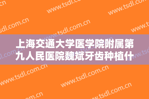 上海交通大学医学院附属第九人民医院魏斌牙齿种植什么价格?靠谱吗?