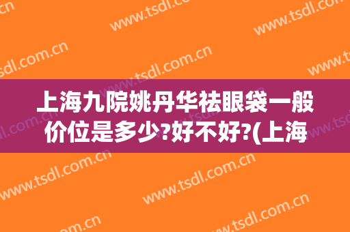上海九院姚丹华祛眼袋一般价位是多少?好不好?(上海九院整形眼袋多少钱)