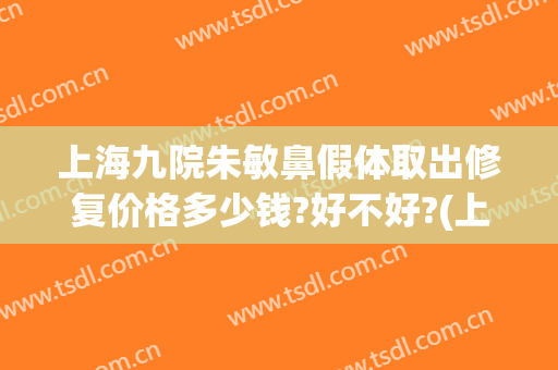 上海九院朱敏鼻假体取出修复价格多少钱?好不好?(上海九院做鼻子修复多少钱)