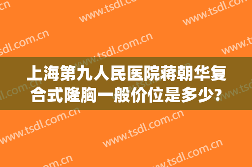 上海第九人民医院蒋朝华复合式隆胸一般价位是多少?效果怎么样?(上海九院隆胸专家)