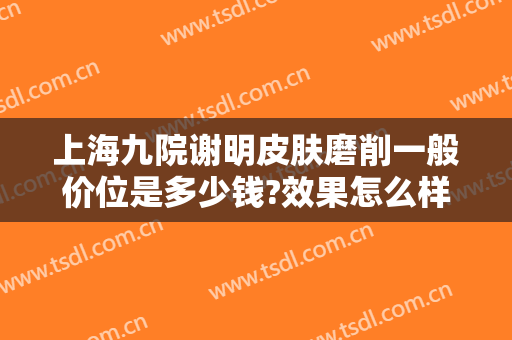 上海九院谢明皮肤磨削一般价位是多少钱?效果怎么样?