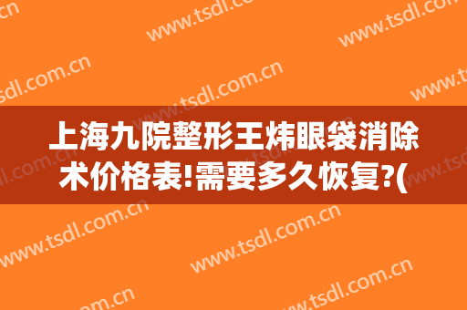 上海九院整形王炜眼袋消除术价格表!需要多久恢复?(上海第九医院割眼袋)