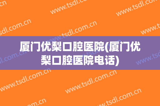 厦门优梨口腔医院(厦门优梨口腔医院电话)
