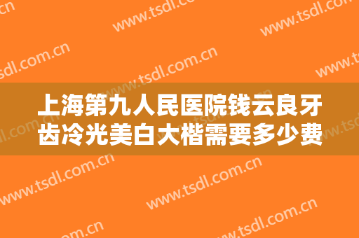 上海第九人民医院钱云良牙齿冷光美白大楷需要多少费用?需要多久恢复?