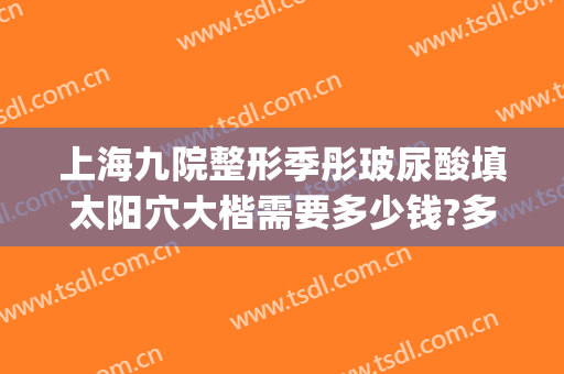 上海九院整形季彤玻尿酸填太阳穴大楷需要多少钱?多长时间恢复?(上海九院填充太阳凹大概多少钱)
